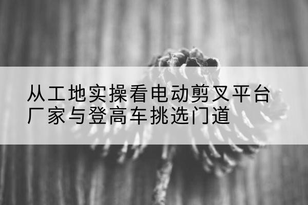 大通电动剪叉升降平台厂家-从工地实操看电动剪叉平台厂家与登高车挑选门道