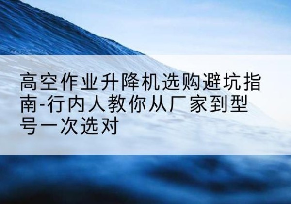 大通升降平台厂家-高空作业升降机选购避坑指南-行内人教你从厂家到型号一次选对